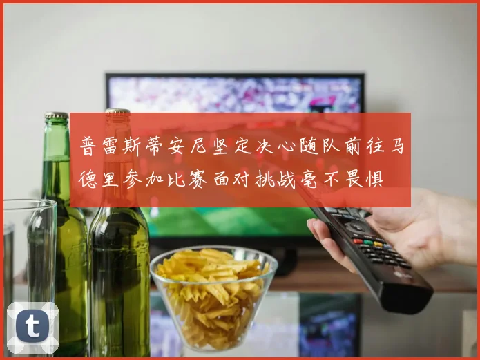 普雷斯蒂安尼坚定决心随队前往马德里参加比赛面对挑战毫不畏惧