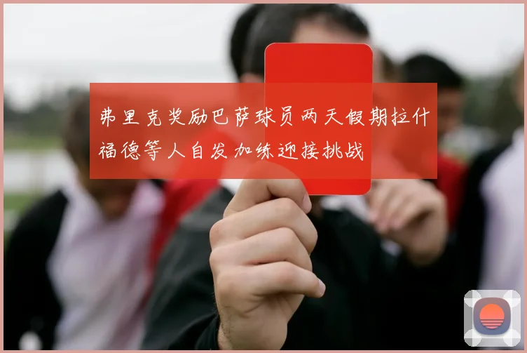 弗里克奖励巴萨球员两天假期拉什福德等人自发加练迎接挑战