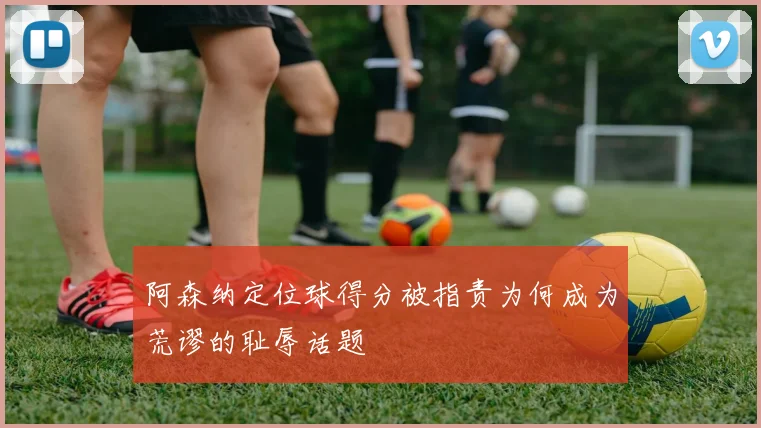 阿森纳定位球得分被指责为何成为荒谬的耻辱话题