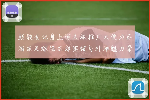 颜骏凌化身上海文旅推广大使力荐浦东足球场东郊宾馆与外滩魅力景点