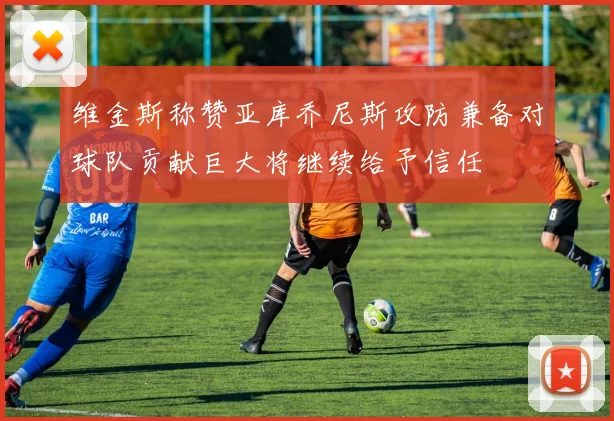 维金斯称赞亚库乔尼斯攻防兼备对球队贡献巨大将继续给予信任