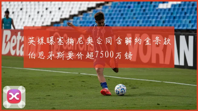 英媒曝塞梅尼奥合同含解约金条款伯恩茅斯要价超7500万镑
