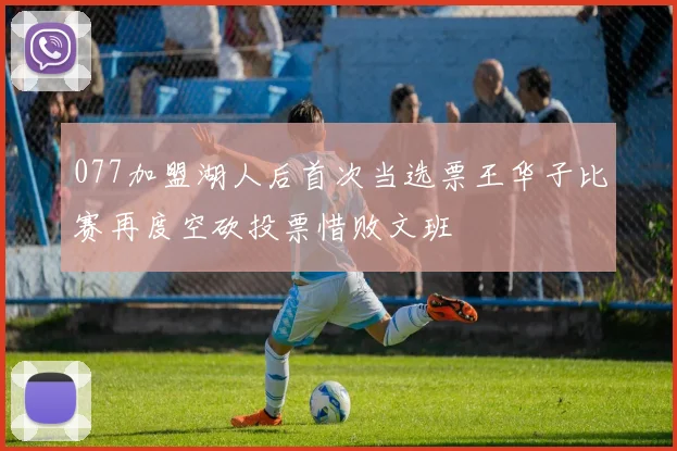 077加盟湖人后首次当选票王华子比赛再度空砍投票惜败文班