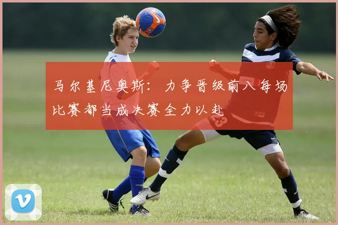 马尔基尼奥斯：力争晋级前八每场比赛都当成决赛全力以赴