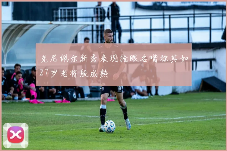 克尼佩尔新秀表现抢眼名嘴称其如27岁老将般成熟