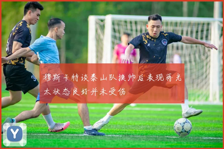 穆斯卡特谈泰山队换帅后表现蒋光太状态良好并未受伤
