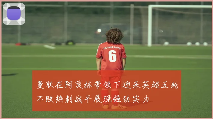 曼联在阿莫林带领下迎来英超五轮不败热刺战平展现强劲实力