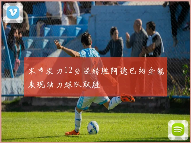末节发力12分逆转胜阿德巴约全能表现助力球队取胜