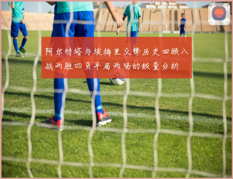 阿尔特塔与埃梅里交锋历史回顾八战两胜四负平局两场的较量分析