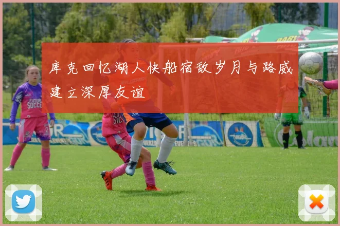 库克回忆湖人快船宿敌岁月与路威建立深厚友谊