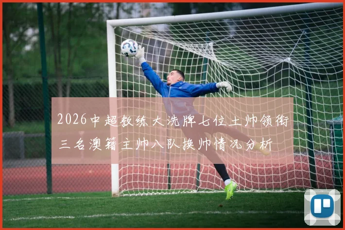 2026中超教练大洗牌七位土帅领衔三名澳籍主帅八队换帅情况分析