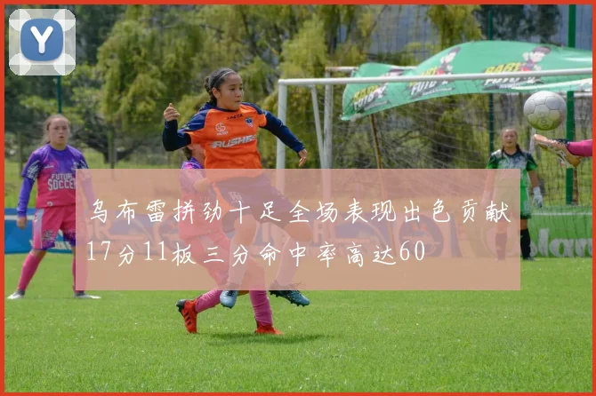 乌布雷拼劲十足全场表现出色贡献17分11板三分命中率高达60