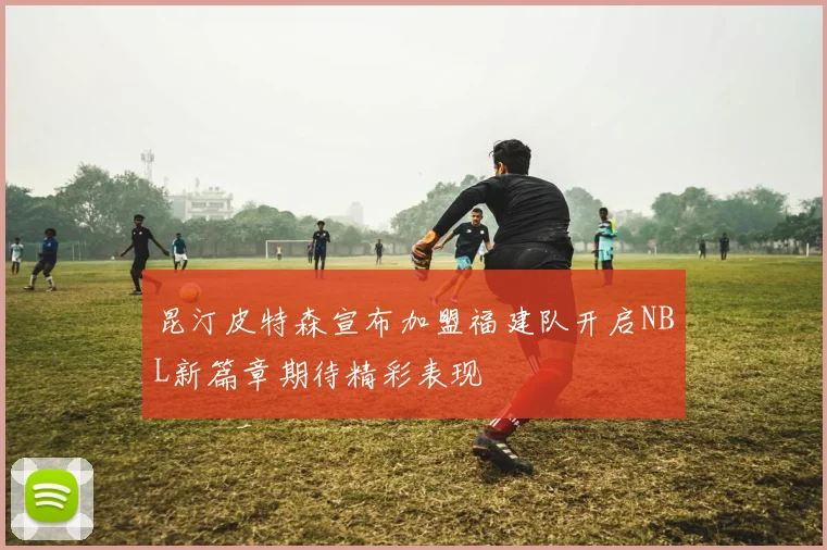 昆汀皮特森宣布加盟福建队开启NBL新篇章期待精彩表现