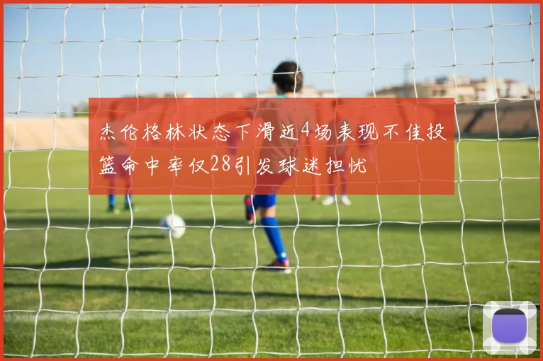 杰伦格林状态下滑近4场表现不佳投篮命中率仅28引发球迷担忧