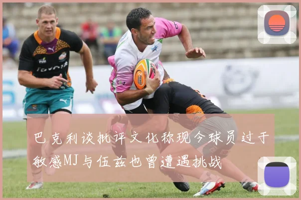 巴克利谈批评文化称现今球员过于敏感MJ与伍兹也曾遭遇挑战
