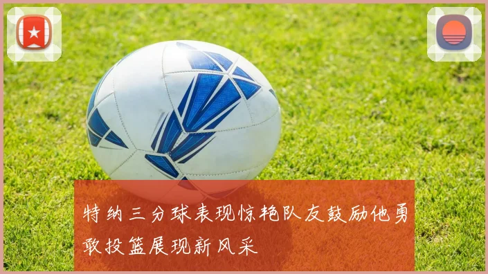 特纳三分球表现惊艳队友鼓励他勇敢投篮展现新风采