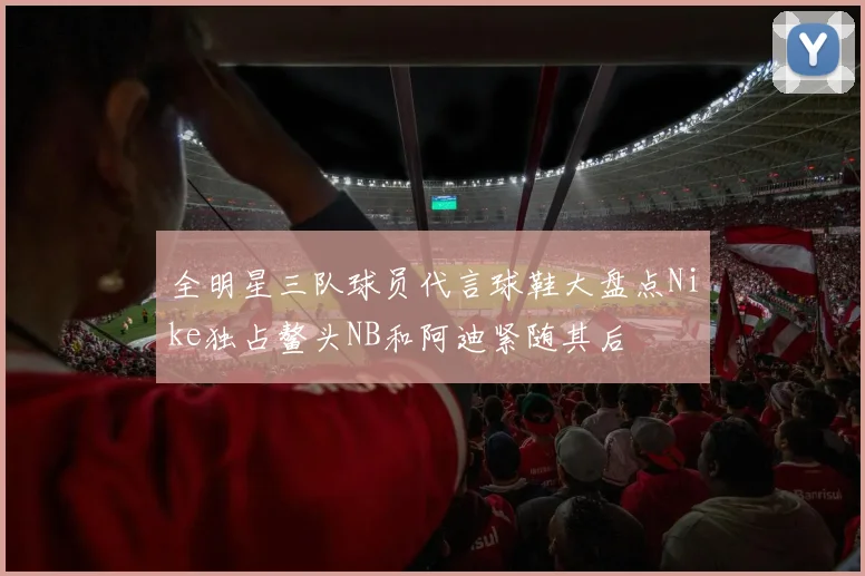 全明星三队球员代言球鞋大盘点Nike独占鳌头NB和阿迪紧随其后