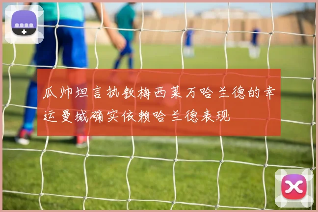 瓜帅坦言执教梅西莱万哈兰德的幸运曼城确实依赖哈兰德表现