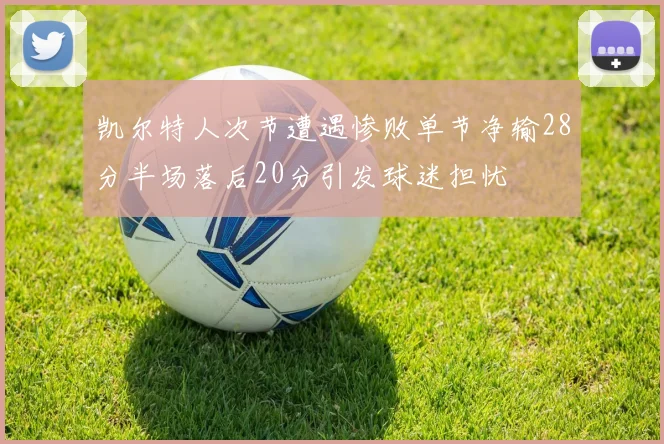 凯尔特人次节遭遇惨败单节净输28分半场落后20分引发球迷担忧