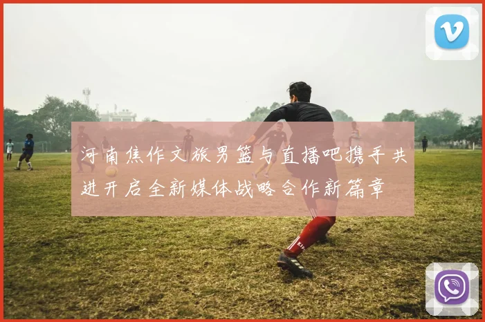 河南焦作文旅男篮与直播吧携手共进开启全新媒体战略合作新篇章
